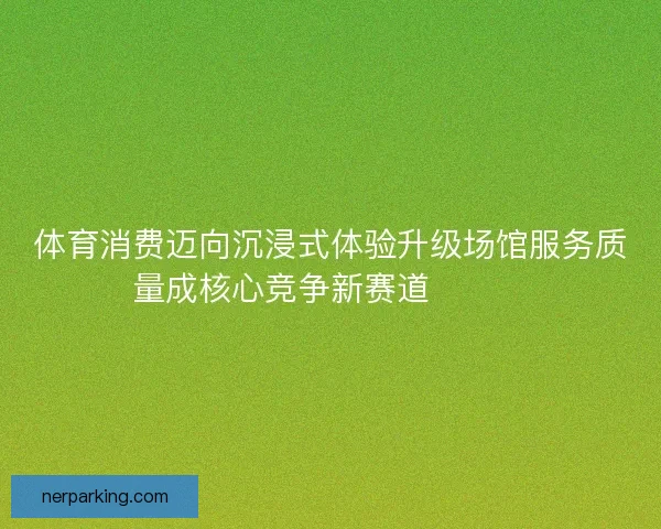 体育消费迈向沉浸式体验升级场馆服务质量成核心竞争新赛道🏟️✨