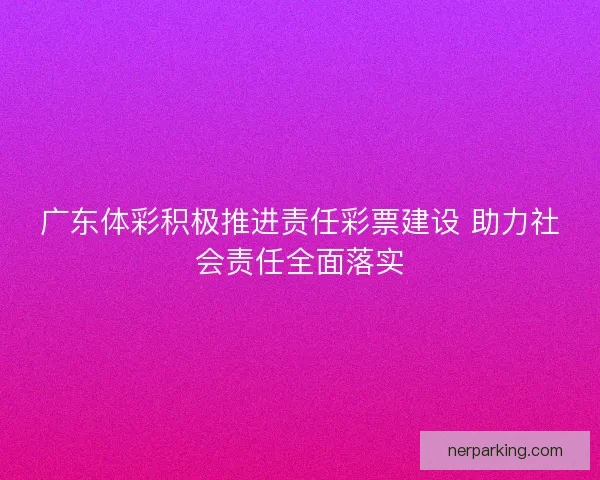 广东体彩积极推进责任彩票建设 助力社会责任全面落实