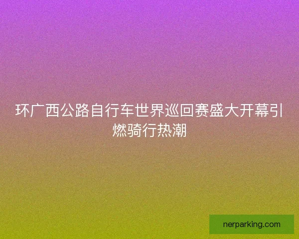 环广西公路自行车世界巡回赛盛大开幕引燃骑行热潮