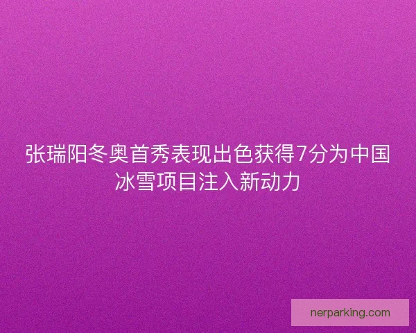 张瑞阳冬奥首秀表现出色获得7分为中国冰雪项目注入新动力